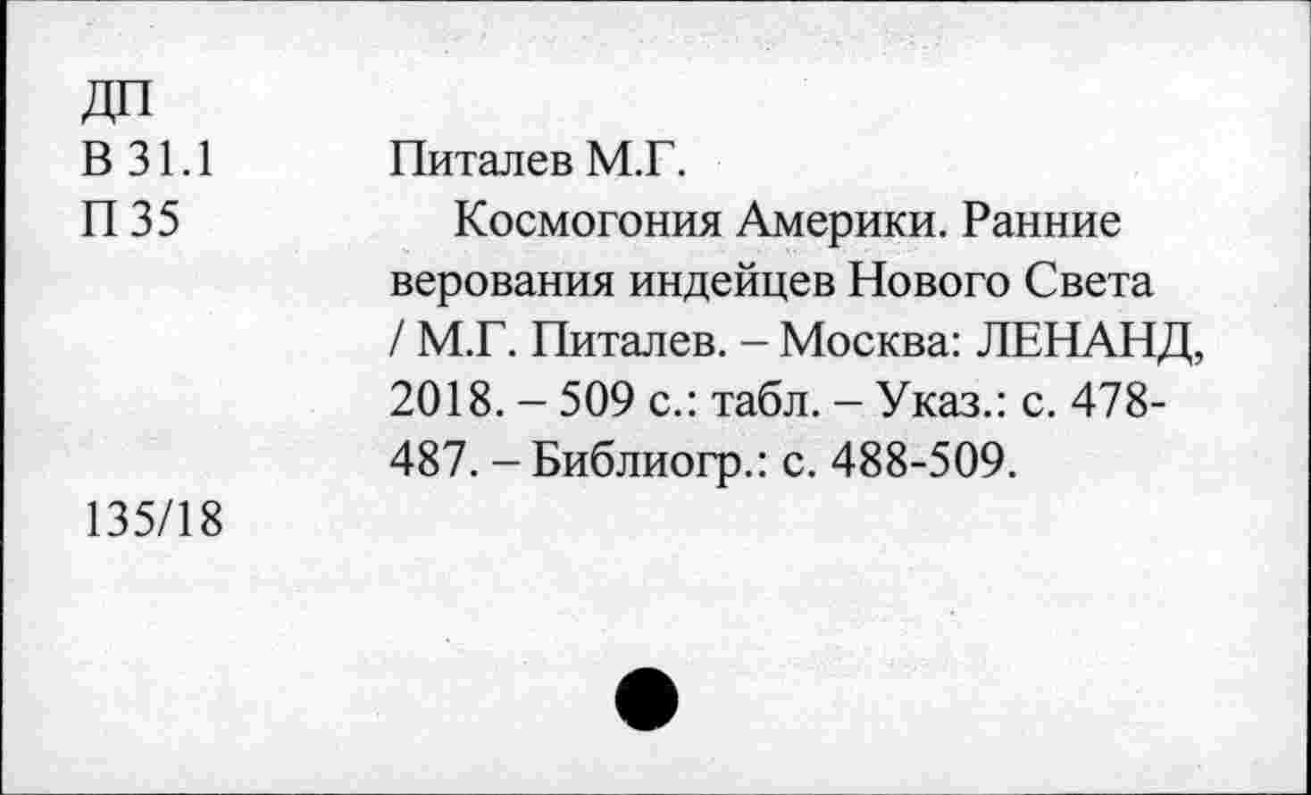 ﻿В 31.1
П35
Питалев М.Г.
Космогония Америки. Ранние верования индейцев Нового Света / М.Г. Питалев. - Москва: ЛЕНАНД, 2018. - 509 с.: табл. - Указ.: с. 478-487. -Библиогр.: с. 488-509.
135/18